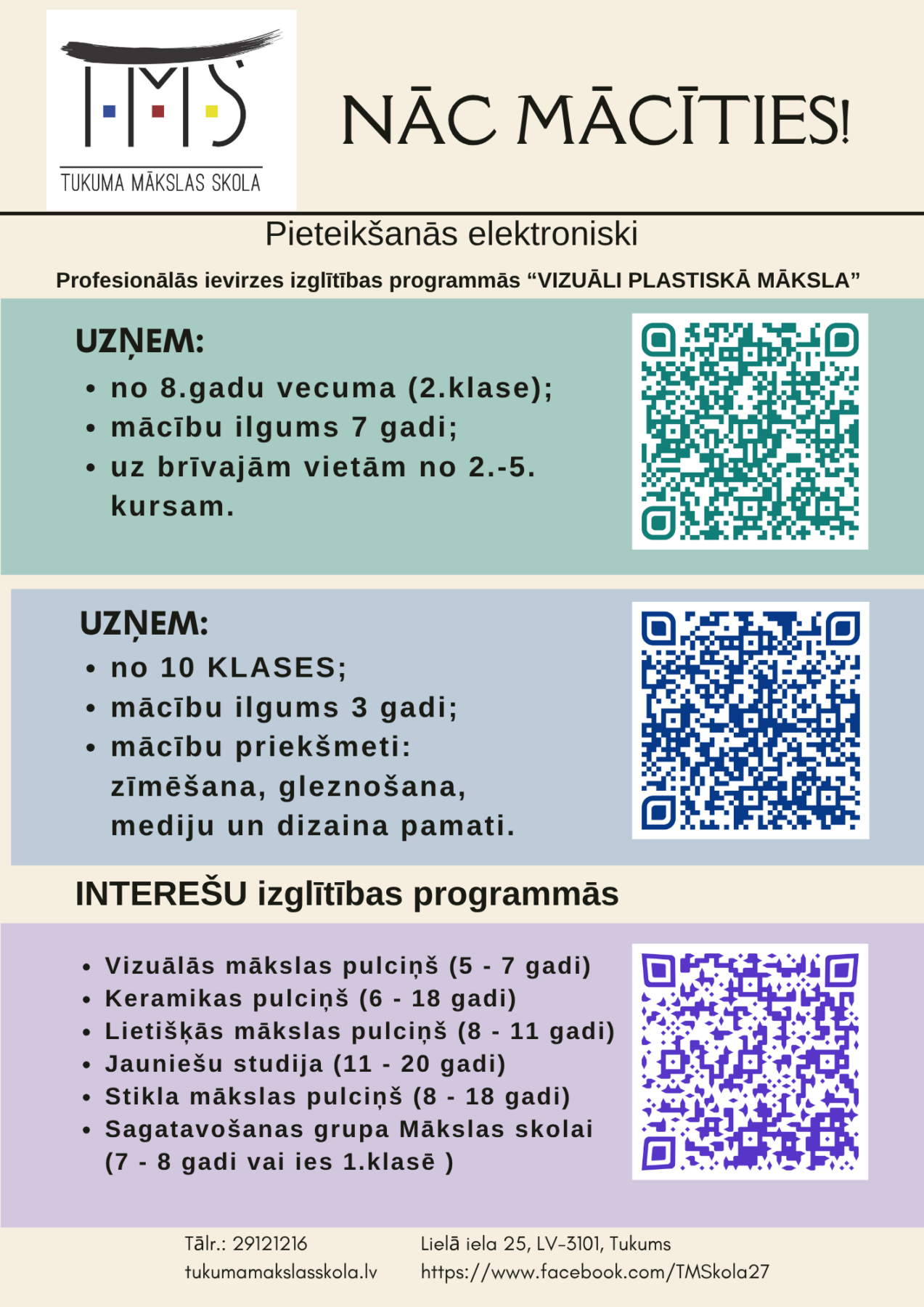Plakāts ar Tukuma Mākslas skolas logo 'TMS TUKUMA MĀKSLAS SKOLA' un saukli 'NĀC MĀCĪTIES!'. Pieteikšanās elektroniski Profesionālās ievirzes izglītības programmās VIZUĀLI PLASTISKĀ MĀKSLA. UZŅEM: no 8.gadu vecuma (2.klase); mācību ilgums 7 gadi; uz brīvajām vietām no 2.-5. kursam. Šai sadaļai ir zaļš QR kods. Otrai programmai UZŅEM: no 10 KLASES; mācību ilgums 3 gadi; mācību priekšmeti: zīmēšana, gleznošana, mediju un dizaina pamati. Šai sadaļai ir zils QR kods. INTEREŠU izglītības programmās: Vizuālās mākslas pulciņš (5 - 7 gadi); Keramikas pulciņš (6 - 18 gadi); Lietišķās mākslas pulciņš (8 - 11 gadi); Jauniešu studija (11 - 20 gadi); Stikla mākslas pulciņš (8 - 18 gadi); Sagatavošanas grupa Mākslas skolai (7 - 8 gadi vai ies 1.klasē). Šai sadaļai ir violets QR kods. Kontakti: Tālr.: 29121216, tukumamākslasskola.lv, Lielā iela 25, LV-3101, Tukums, https://www.facebook.com/TMSkola27.